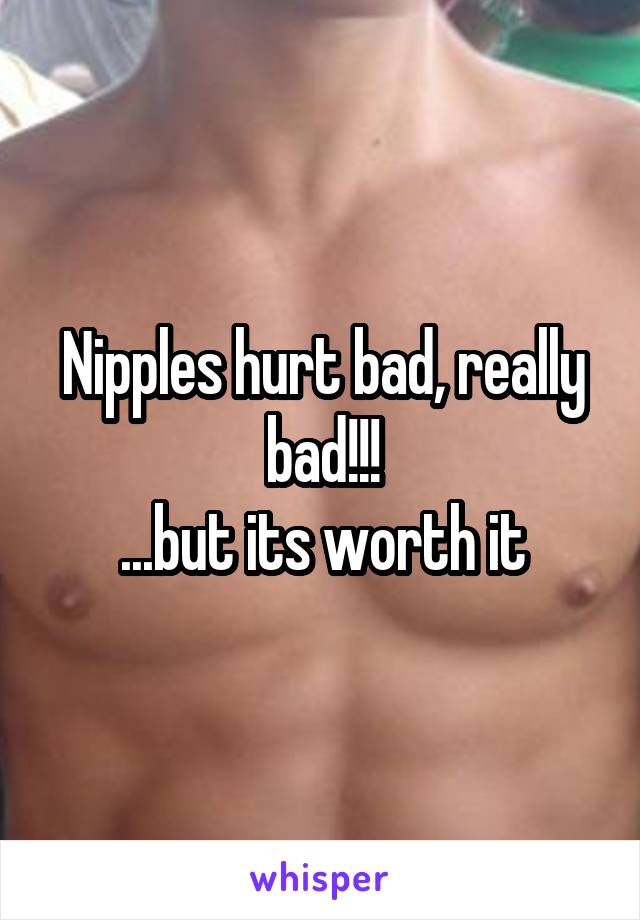 Nipples hurt bad, really bad!!!
...but its worth it