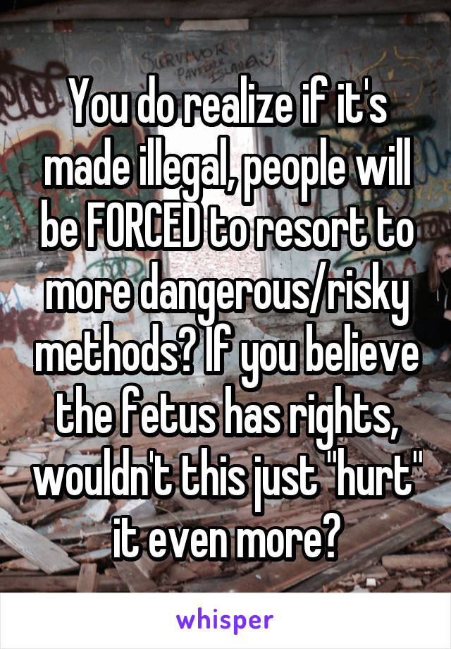 You do realize if it's made illegal, people will be FORCED to resort to more dangerous/risky methods? If you believe the fetus has rights, wouldn't this just "hurt" it even more?