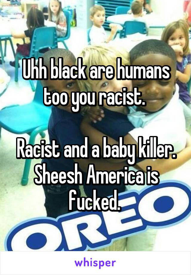 Uhh black are humans too you racist. 

Racist and a baby killer. Sheesh America is fucked. 