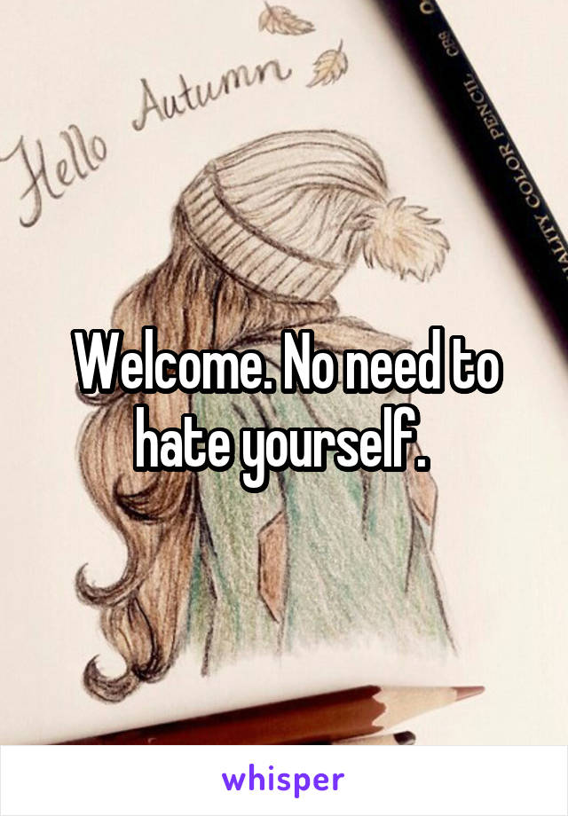 Welcome. No need to hate yourself. 