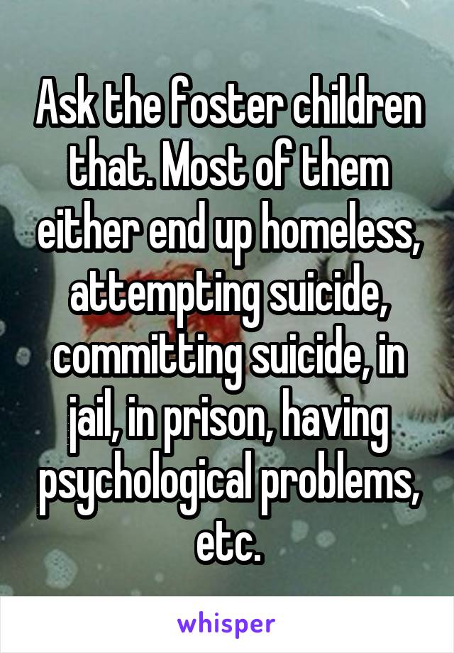 Ask the foster children that. Most of them either end up homeless, attempting suicide, committing suicide, in jail, in prison, having psychological problems, etc.