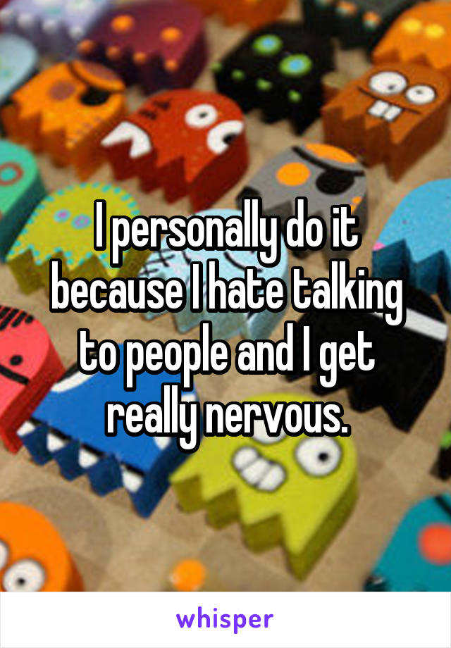 I personally do it because I hate talking to people and I get really nervous.