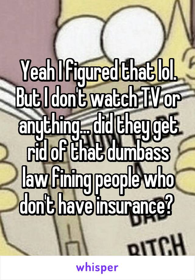 Yeah I figured that lol. But I don't watch TV or anything... did they get rid of that dumbass law fining people who don't have insurance? 
