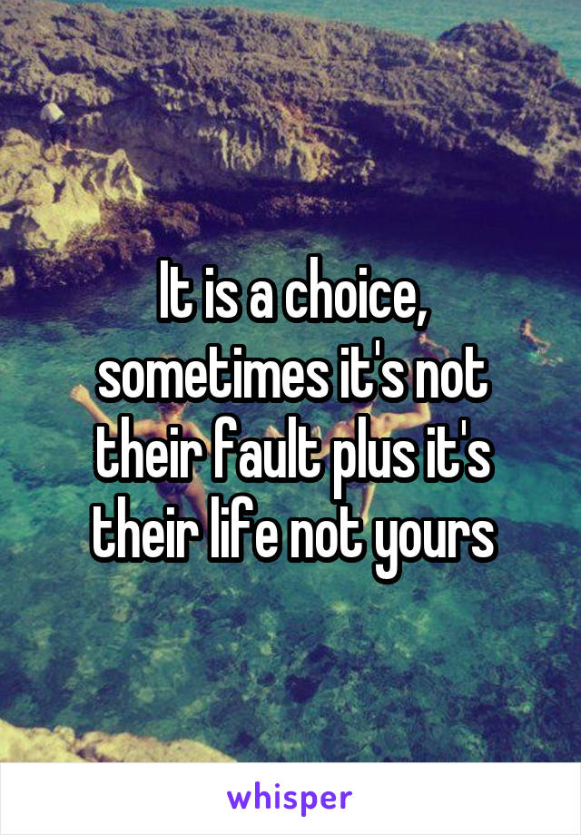 It is a choice, sometimes it's not their fault plus it's their life not yours