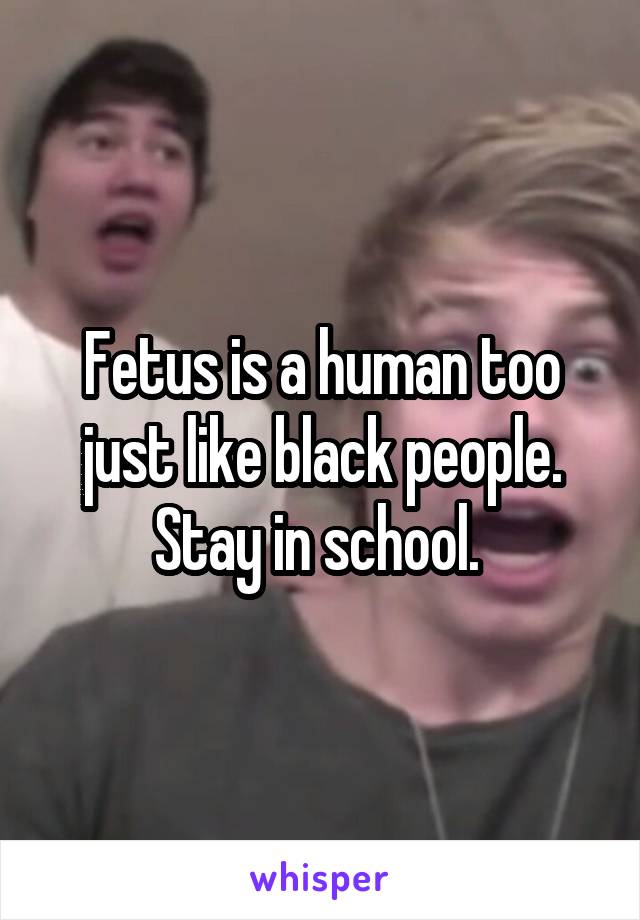 Fetus is a human too just like black people. Stay in school. 