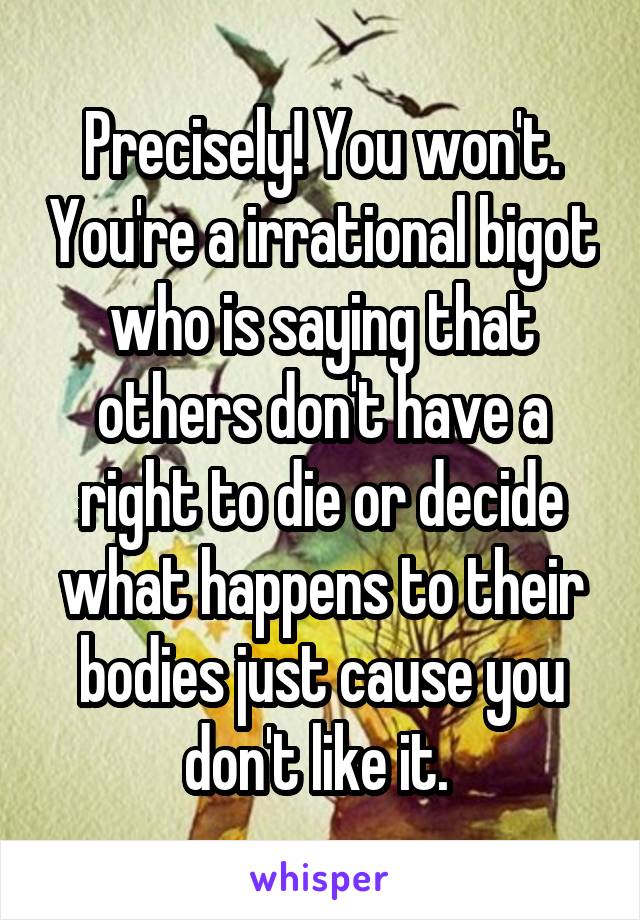 Precisely! You won't. You're a irrational bigot who is saying that others don't have a right to die or decide what happens to their bodies just cause you don't like it. 