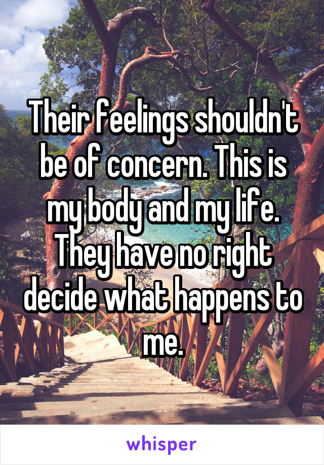 Their feelings shouldn't be of concern. This is my body and my life. They have no right decide what happens to me.