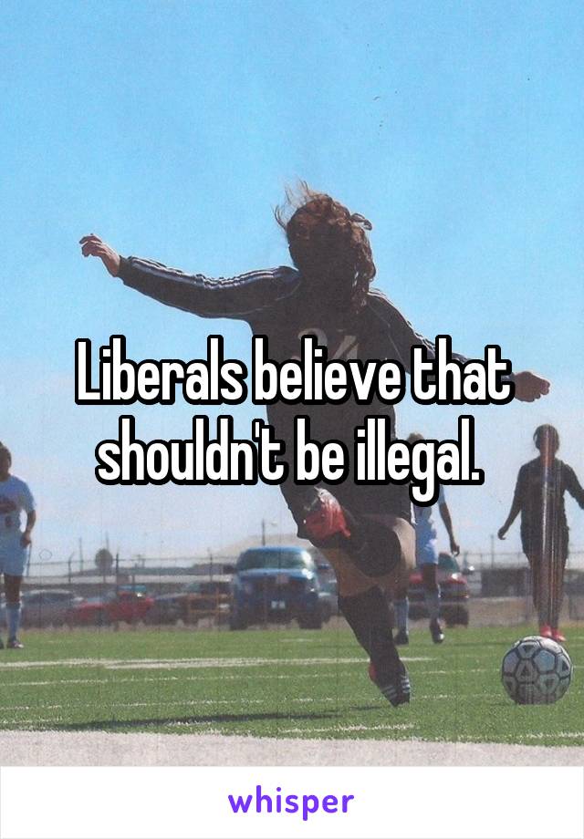 Liberals believe that shouldn't be illegal. 
