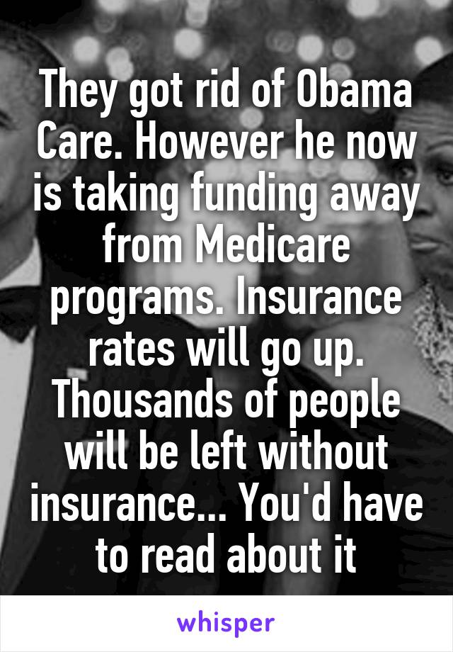 They got rid of Obama Care. However he now is taking funding away from Medicare programs. Insurance rates will go up. Thousands of people will be left without insurance... You'd have to read about it