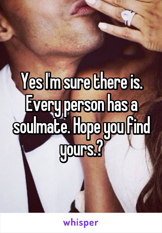 Yes I'm sure there is. Every person has a soulmate. Hope you find yours.👍