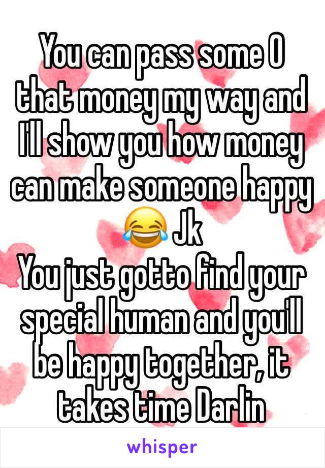 You can pass some O that money my way and I'll show you how money can make someone happy 😂 Jk 
You just gotto find your special human and you'll be happy together, it takes time Darlin 
