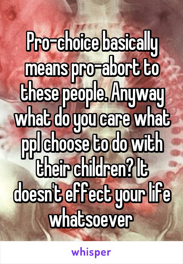 Pro-choice basically means pro-abort to these people. Anyway what do you care what ppl choose to do with their children? It doesn't effect your life whatsoever 