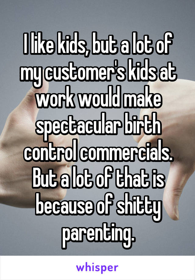 I like kids, but a lot of my customer's kids at work would make spectacular birth control commercials. But a lot of that is because of shitty parenting.