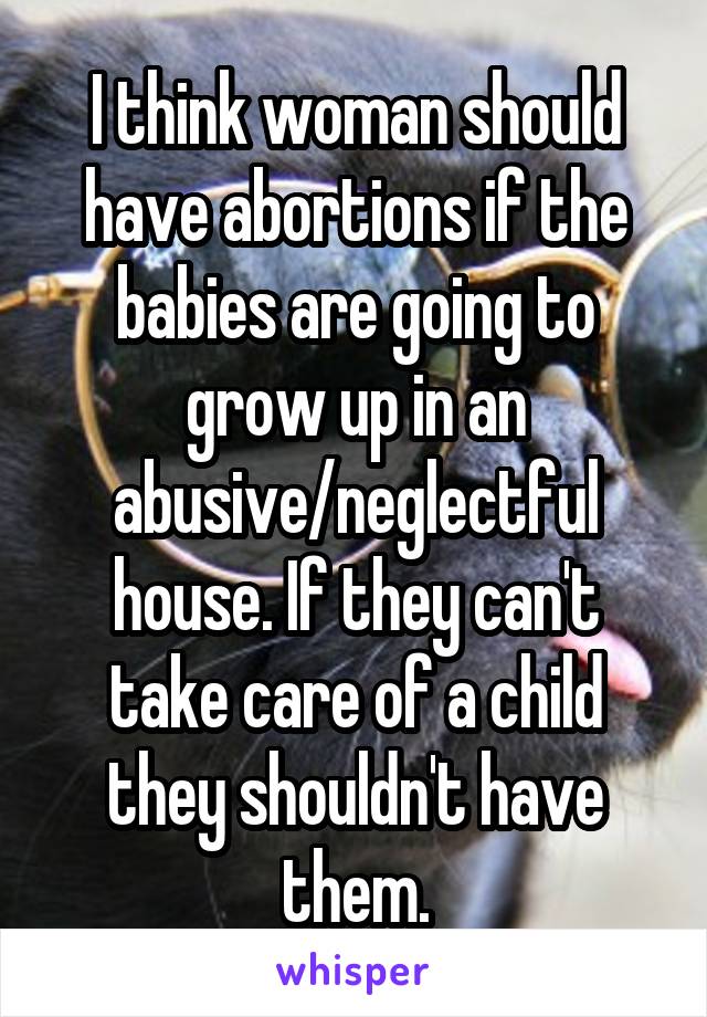 I think woman should have abortions if the babies are going to grow up in an abusive/neglectful house. If they can't take care of a child they shouldn't have them.