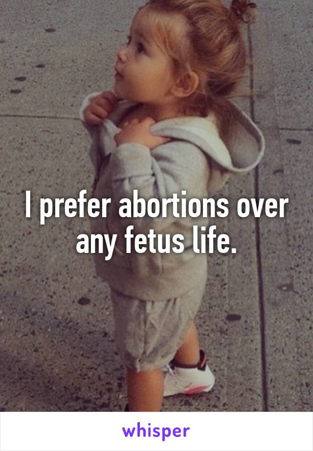 I prefer abortions over any fetus life.