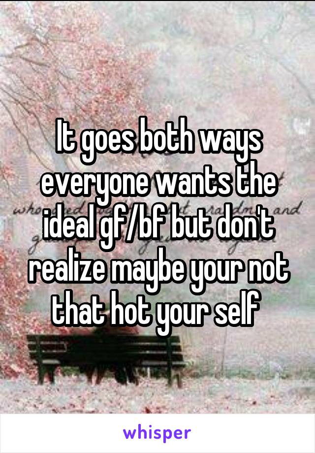 It goes both ways everyone wants the ideal gf/bf but don't realize maybe your not that hot your self 