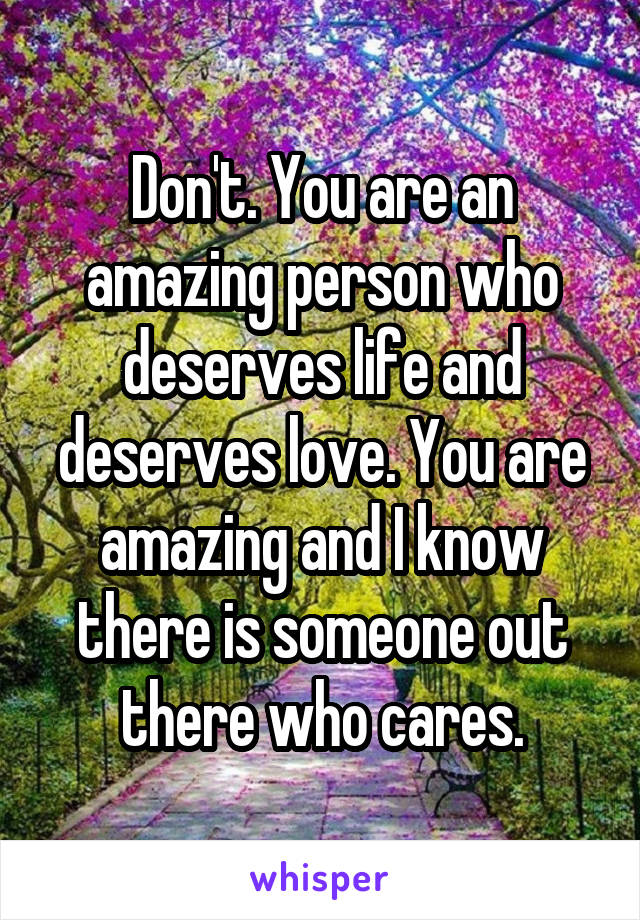 Don't. You are an amazing person who deserves life and deserves love. You are amazing and I know there is someone out there who cares.