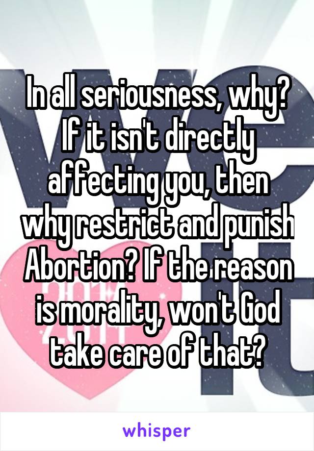 In all seriousness, why? If it isn't directly affecting you, then why restrict and punish Abortion? If the reason is morality, won't God take care of that?