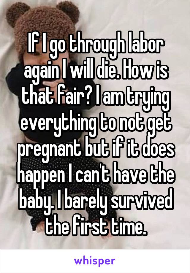 If I go through labor again I will die. How is that fair? I am trying everything to not get pregnant but if it does happen I can't have the baby. I barely survived the first time.