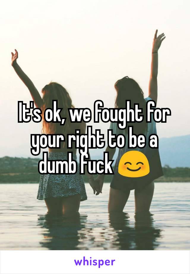 It's ok, we fought for your right to be a dumb fuck 😊