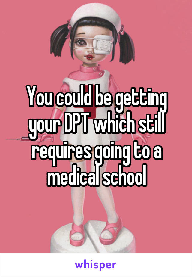 You could be getting your DPT which still requires going to a medical school