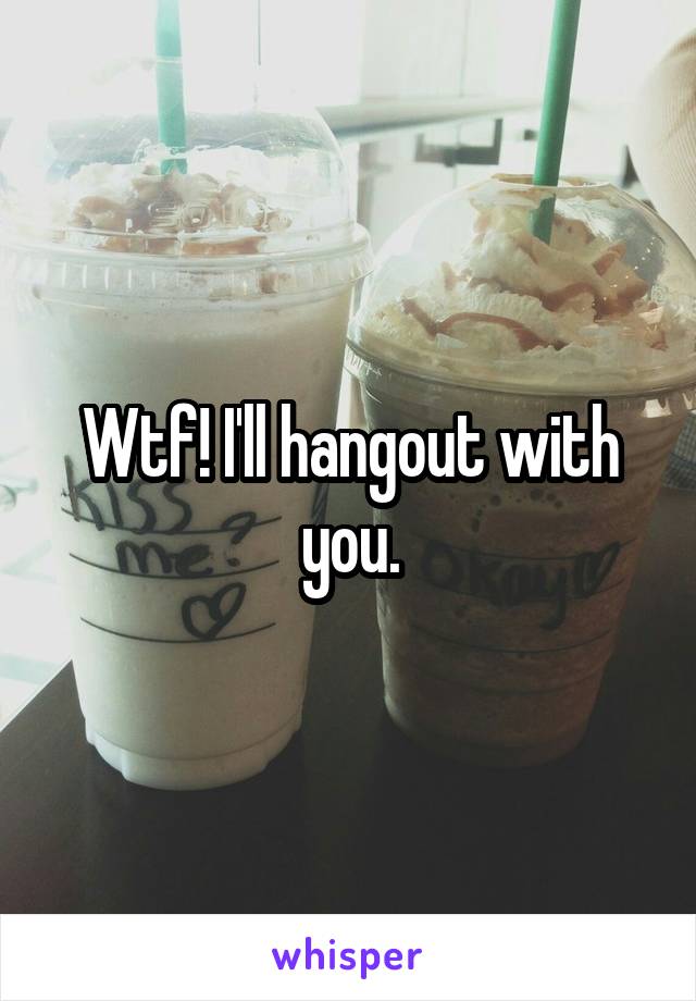 Wtf! I'll hangout with you.