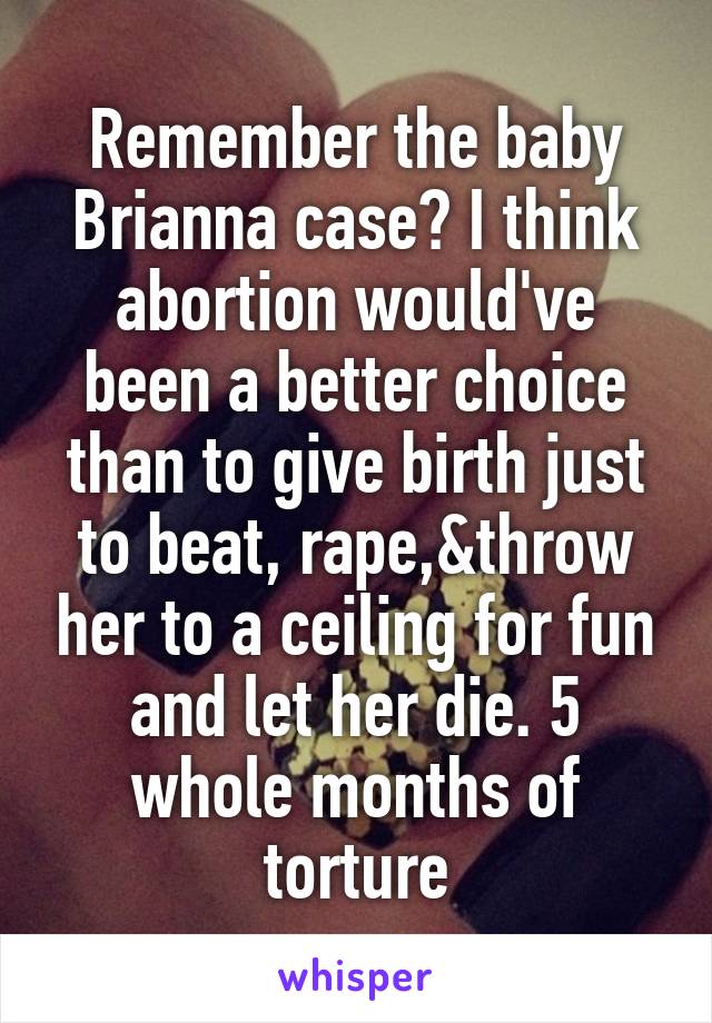 Remember the baby Brianna case? I think abortion would've been a better choice than to give birth just to beat, rape,&throw her to a ceiling for fun and let her die. 5 whole months of torture