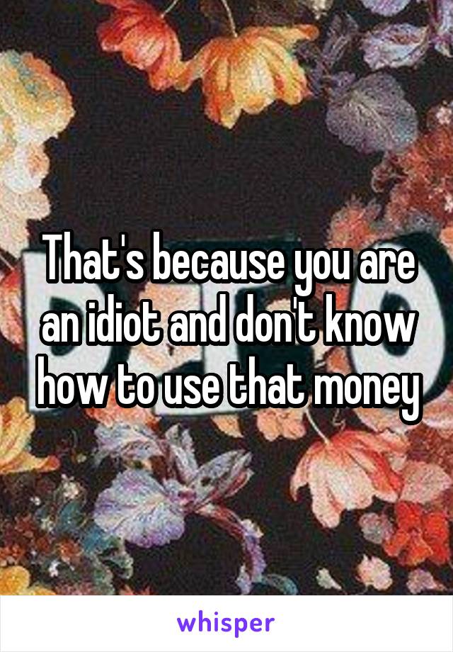 That's because you are an idiot and don't know how to use that money