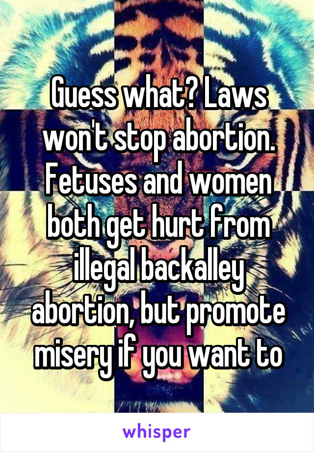 Guess what? Laws won't stop abortion. Fetuses and women both get hurt from illegal backalley abortion, but promote misery if you want to