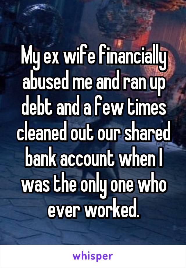 My ex wife financially abused me and ran up debt and a few times cleaned out our shared bank account when I was the only one who ever worked.