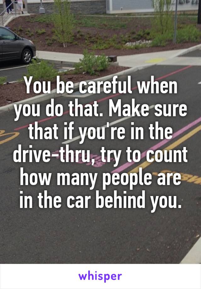 You be careful when you do that. Make sure that if you're in the drive-thru, try to count how many people are in the car behind you.