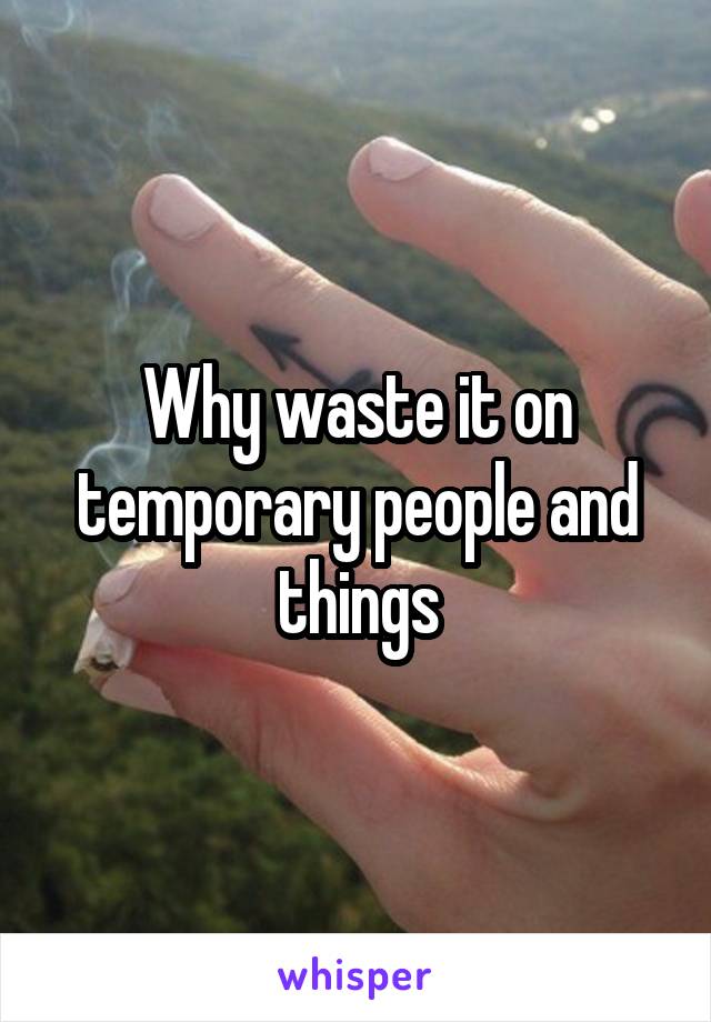 Why waste it on temporary people and things