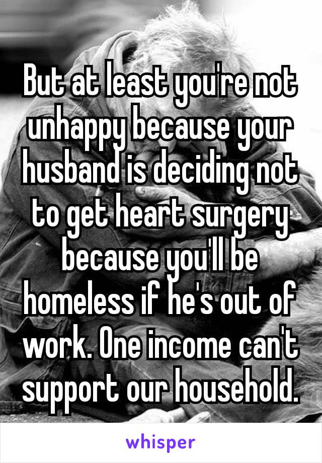 But at least you're not unhappy ​because your​husband is deciding not to get heart surgery because you'll be homeless if he's out of work. One income can't support our household.
