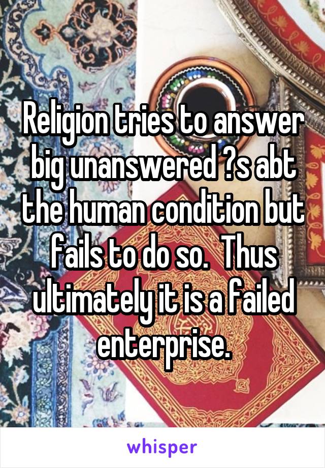 Religion tries to answer big unanswered ?s abt the human condition but fails to do so.  Thus ultimately it is a failed enterprise.
