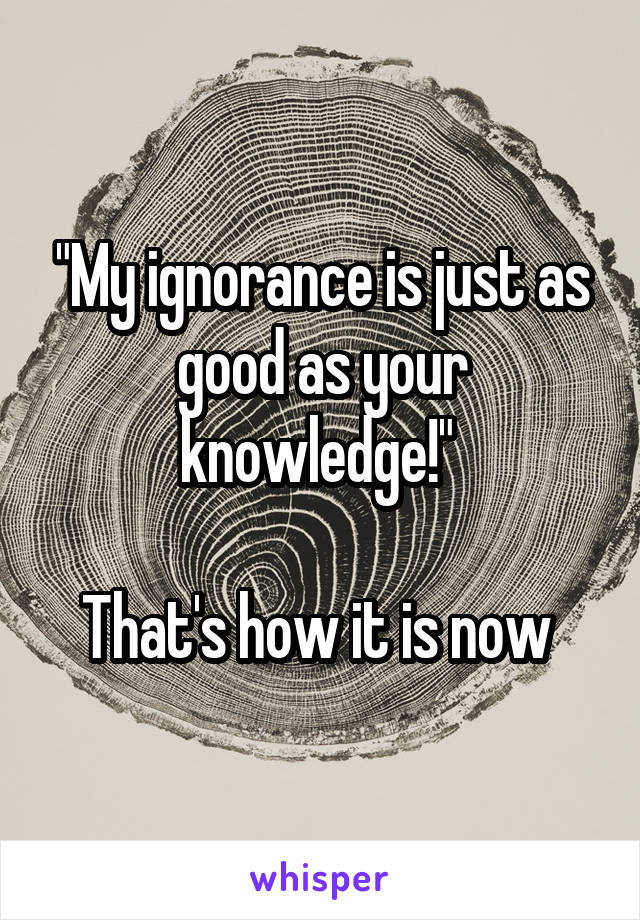 "My ignorance is just as good as your knowledge!" 

That's how it is now 
