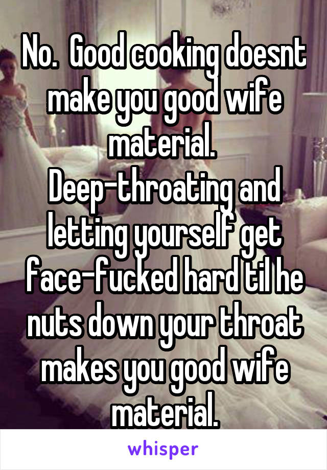No.  Good cooking doesnt make you good wife material.  Deep-throating and letting yourself get face-fucked hard til he nuts down your throat makes you good wife material.