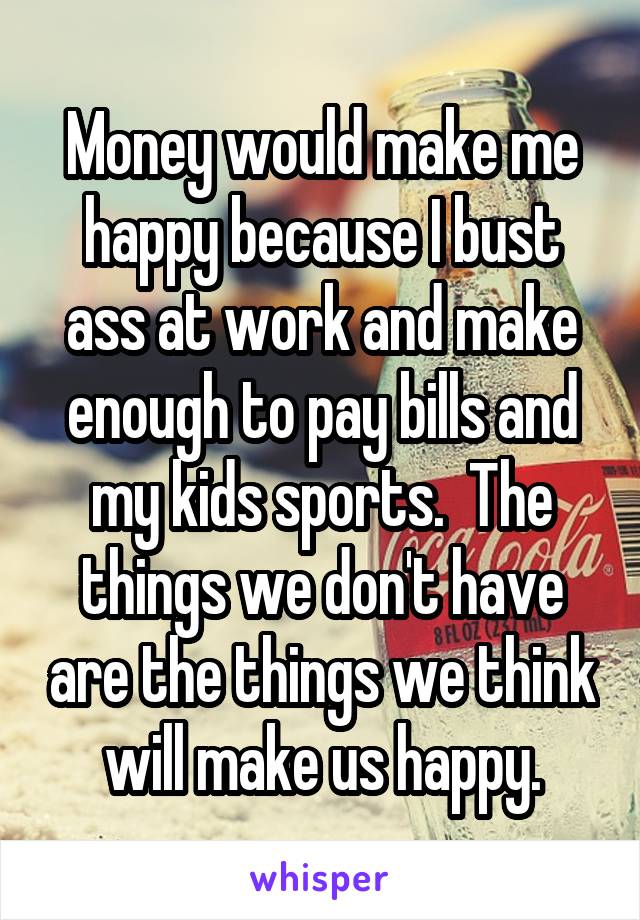 Money would make me happy because I bust ass at work and make enough to pay bills and my kids sports.  The things we don't have are the things we think will make us happy.
