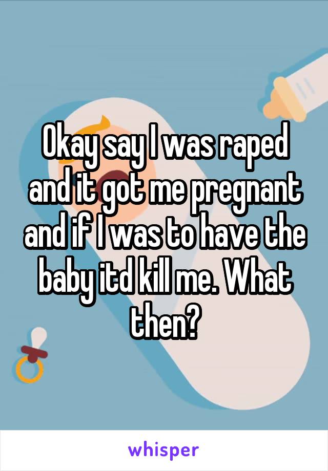 Okay say I was raped and it got me pregnant and if I was to have the baby itd kill me. What then?