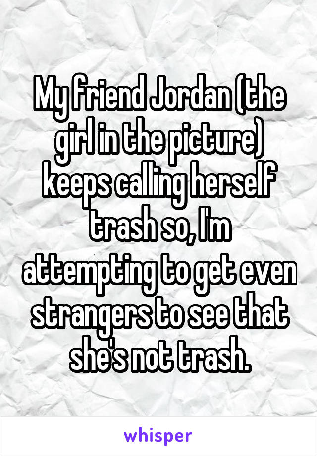 My friend Jordan (the girl in the picture) keeps calling herself trash so, I'm attempting to get even strangers to see that she's not trash.