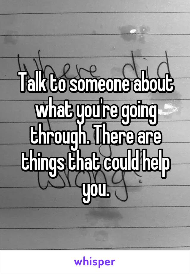 Talk to someone about what you're going through. There are things that could help you.