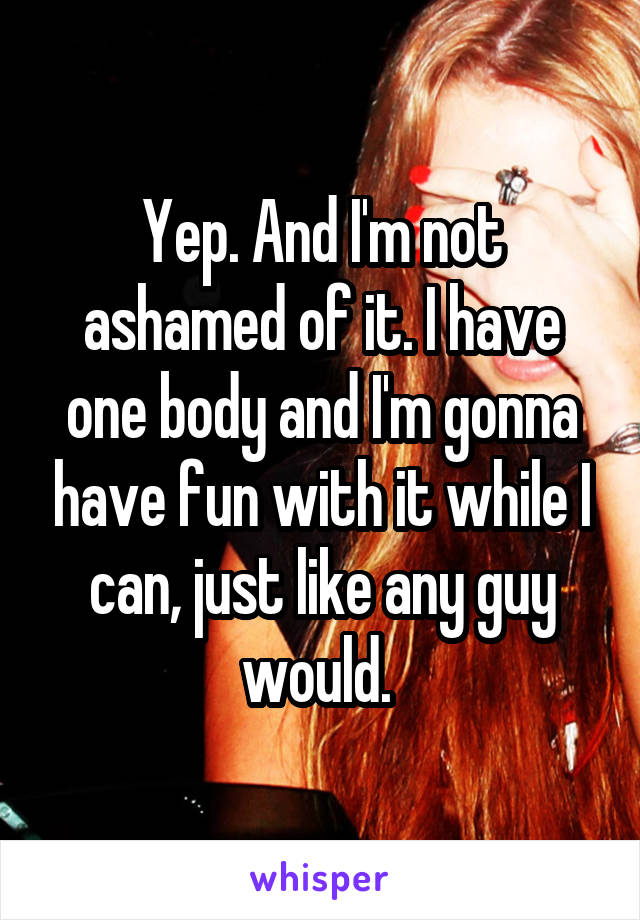 Yep. And I'm not ashamed of it. I have one body and I'm gonna have fun with it while I can, just like any guy would. 