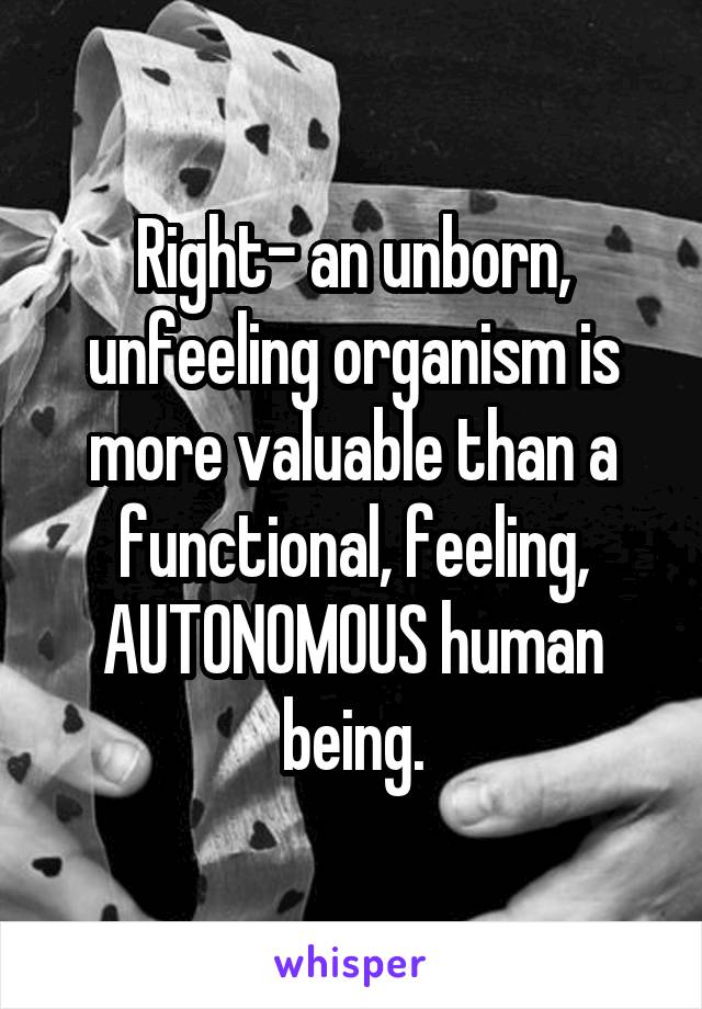 Right- an unborn, unfeeling organism is more valuable than a functional, feeling, AUTONOMOUS human being.