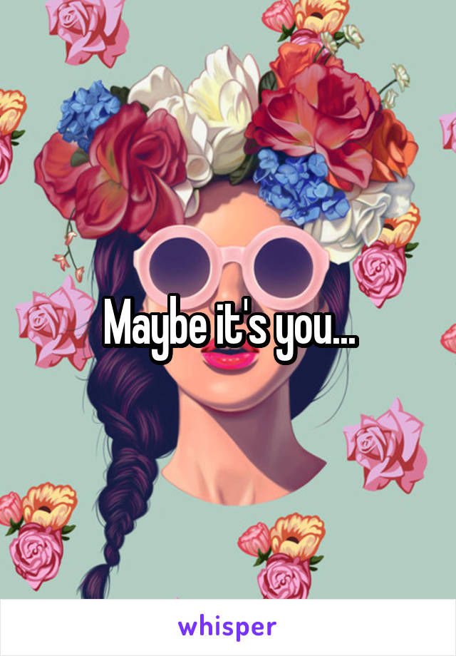 Maybe it's you...