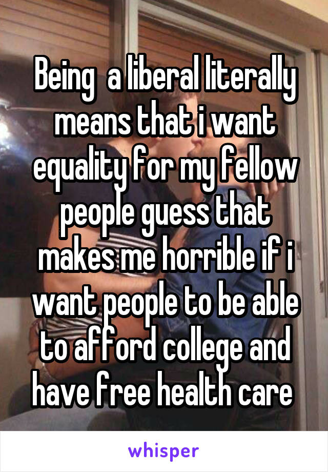 Being  a liberal literally means that i want equality for my fellow people guess that makes me horrible if i want people to be able to afford college and have free health care 