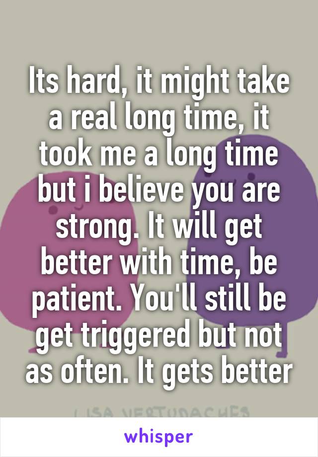 Its hard, it might take a real long time, it took me a long time but i believe you are strong. It will get better with time, be patient. You'll still be get triggered but not as often. It gets better