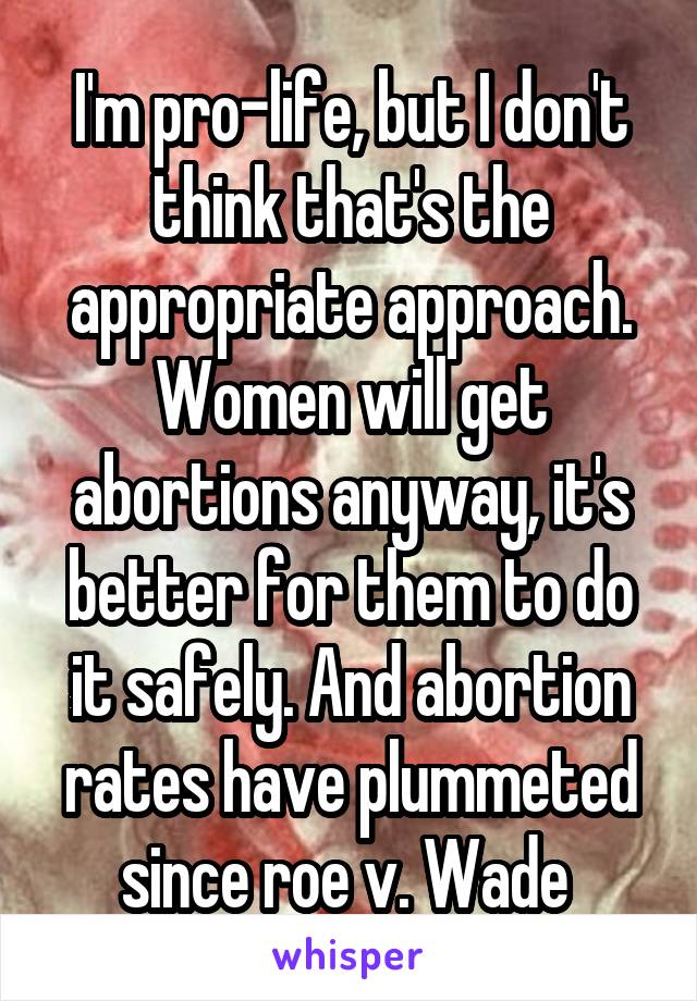 I'm pro-life, but I don't think that's the appropriate approach. Women will get abortions anyway, it's better for them to do it safely. And abortion rates have plummeted since roe v. Wade 