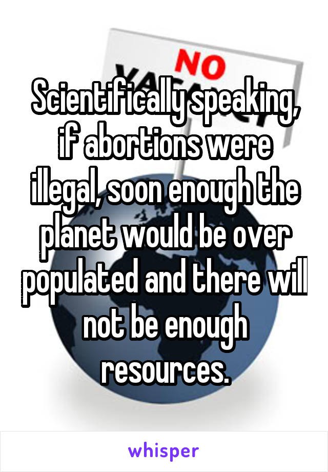 Scientifically speaking, if abortions were illegal, soon enough the planet would be over populated and there will not be enough resources.