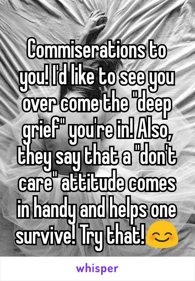 Commiserations to you! I'd like to see you over come the "deep grief" you're in! Also, they say that a "don't care" attitude comes in handy and helps one survive! Try that!😊