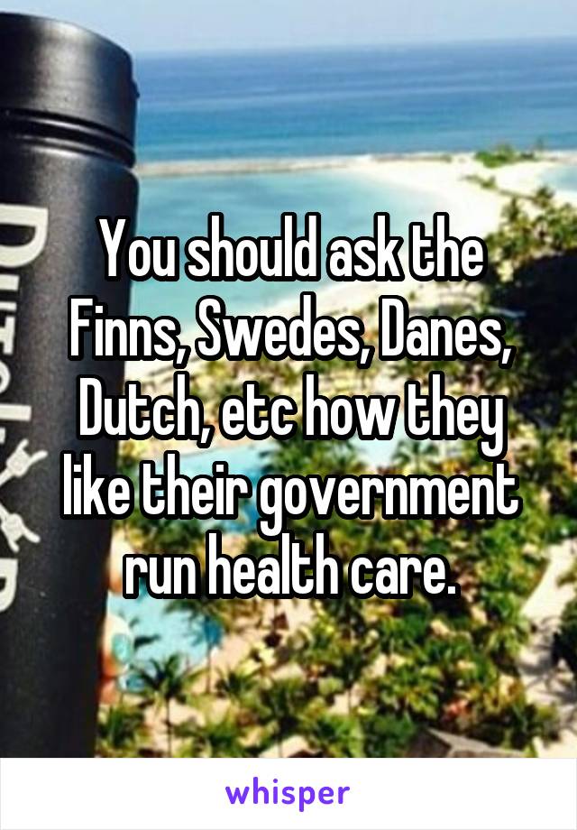 You should ask the Finns, Swedes, Danes, Dutch, etc how they like their government run health care.