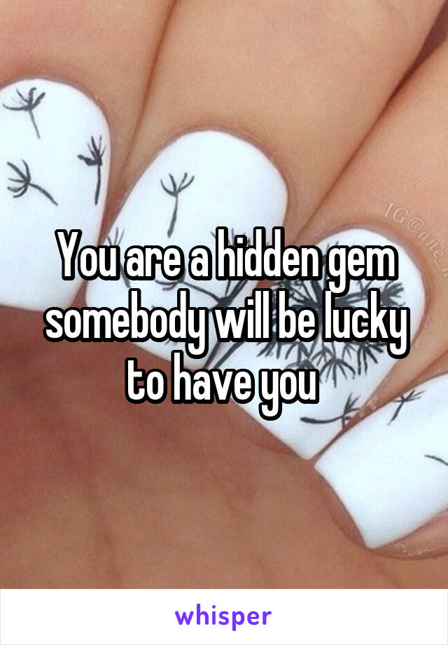 You are a hidden gem somebody will be lucky to have you 